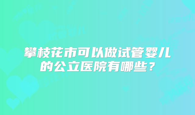攀枝花市可以做试管婴儿的公立医院有哪些?