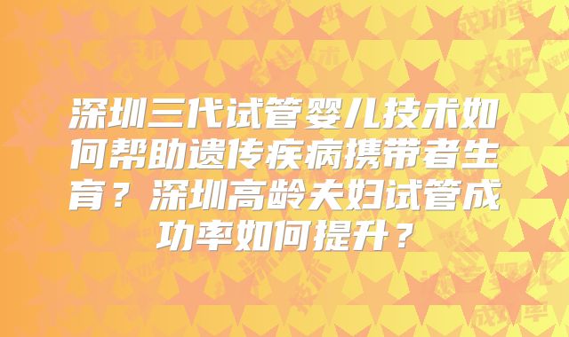 深圳三代试管婴儿技术如何帮助遗传疾病携带者生育？深圳高龄夫妇试管成功率如何提升？