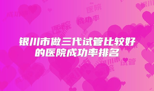 银川市做三代试管比较好的医院成功率排名