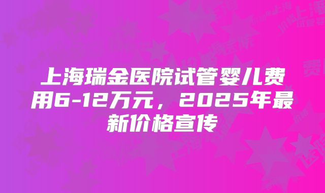 上海瑞金医院试管婴儿费用6-12万元，2025年最新价格宣传