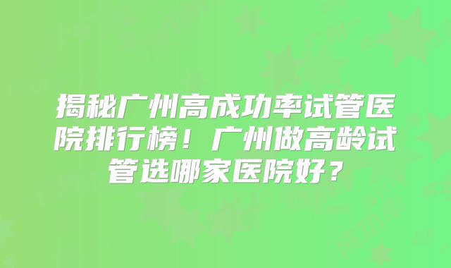 揭秘广州高成功率试管医院排行榜！广州做高龄试管选哪家医院好？