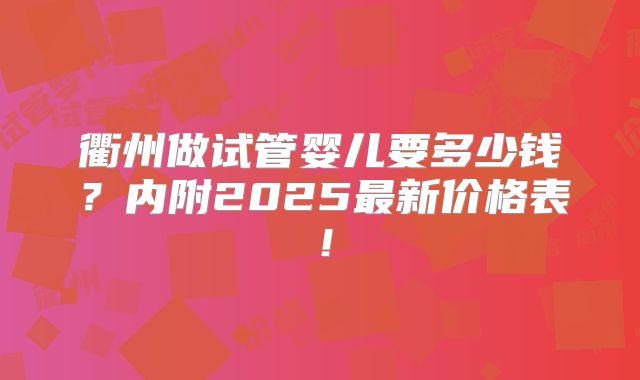 衢州做试管婴儿要多少钱？内附2025最新价格表！