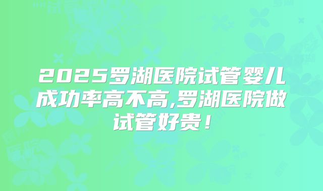 2025罗湖医院试管婴儿成功率高不高,罗湖医院做试管好贵！