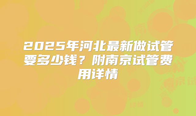 2025年河北最新做试管要多少钱？附南京试管费用详情