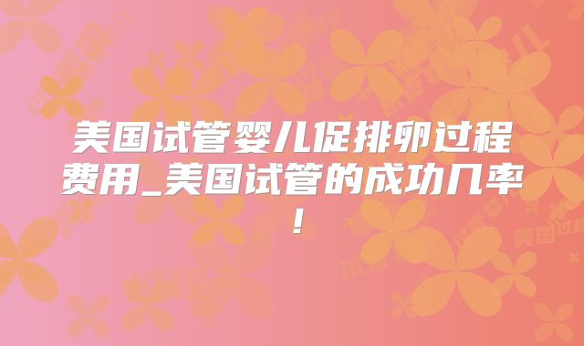美国试管婴儿促排卵过程费用_美国试管的成功几率！