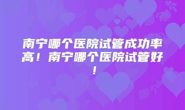 南宁哪个医院试管成功率高！南宁哪个医院试管好！