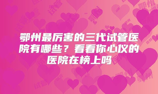 鄂州最厉害的三代试管医院有哪些？看看你心仪的医院在榜上吗