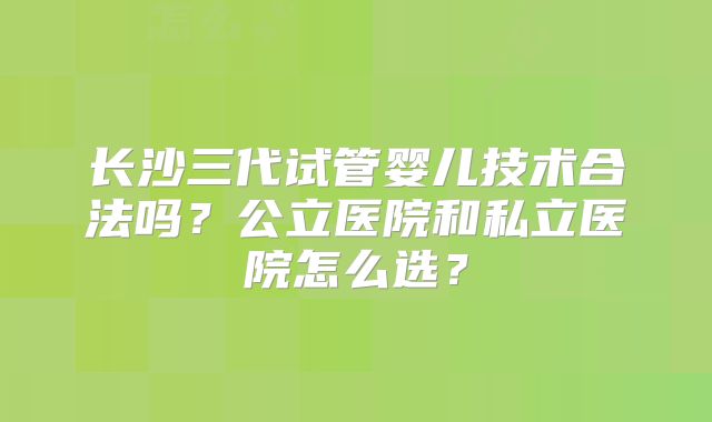 长沙三代试管婴儿技术合法吗？公立医院和私立医院怎么选？