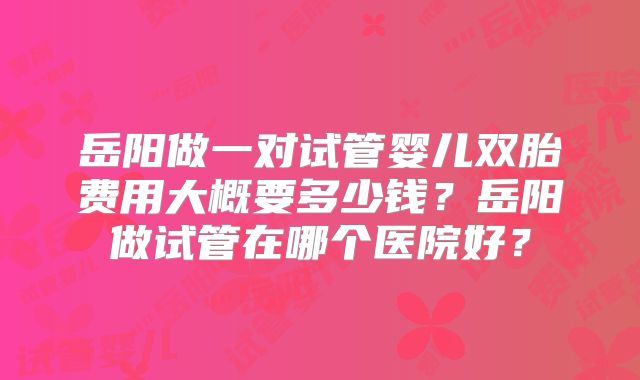 岳阳做一对试管婴儿双胎费用大概要多少钱？岳阳做试管在哪个医院好？