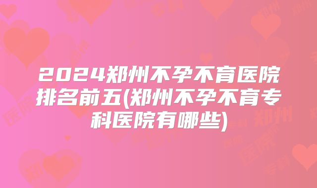 2024郑州不孕不育医院排名前五(郑州不孕不育专科医院有哪些)