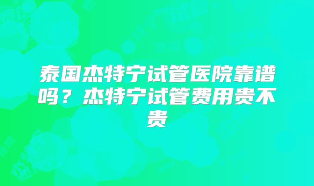 泰国杰特宁试管医院靠谱吗？杰特宁试管费用贵不贵