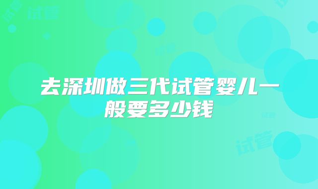 去深圳做三代试管婴儿一般要多少钱