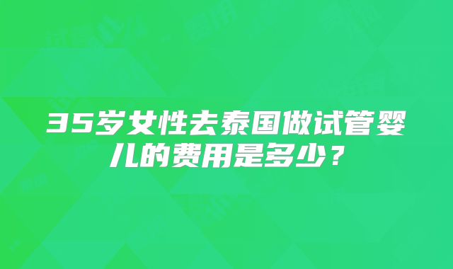 35岁女性去泰国做试管婴儿的费用是多少？