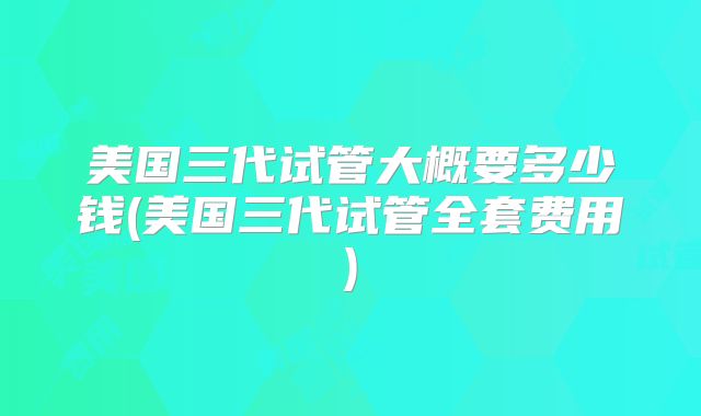 美国三代试管大概要多少钱(美国三代试管全套费用)