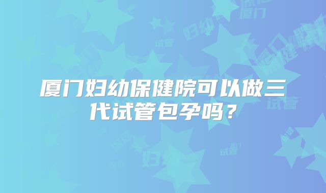 厦门妇幼保健院可以做三代试管包孕吗？