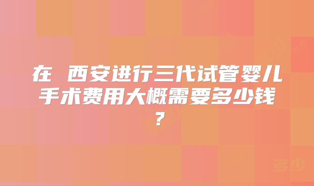 在 西安进行三代试管婴儿手术费用大概需要多少钱？