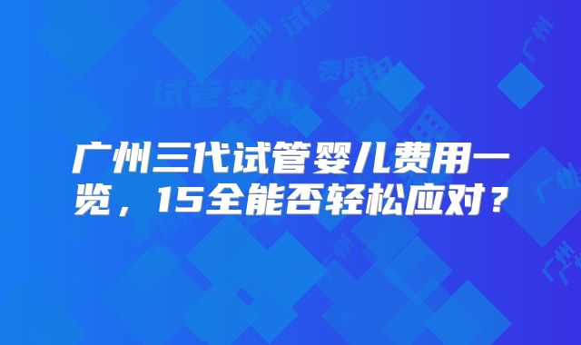 广州三代试管婴儿费用一览，15全能否轻松应对？