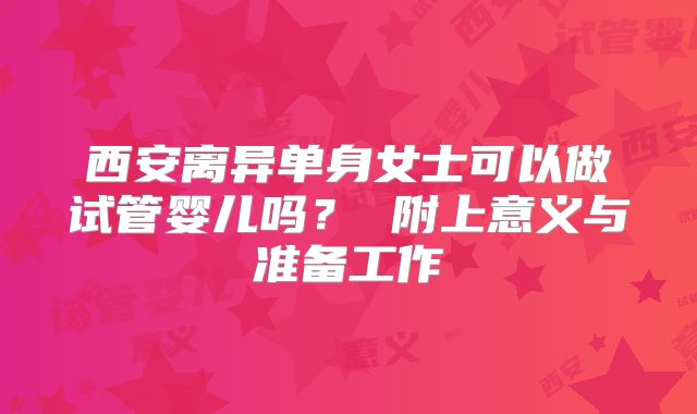 西安离异单身女士可以做试管婴儿吗？ 附上意义与准备工作