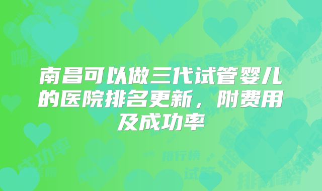 南昌可以做三代试管婴儿的医院排名更新，附费用及成功率