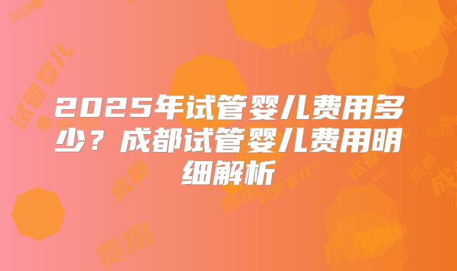 2025年试管婴儿费用多少？成都试管婴儿费用明细解析
