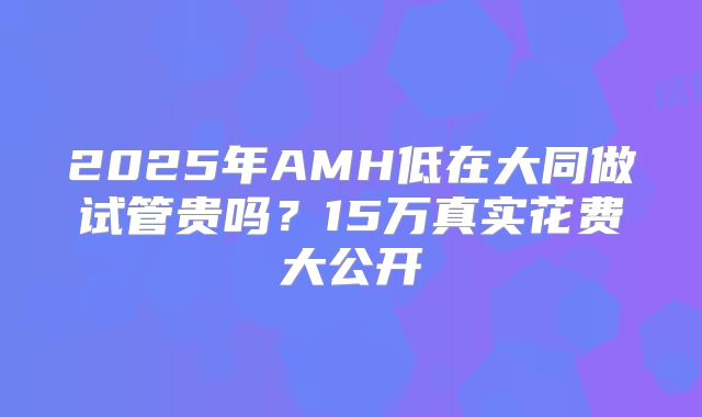 2025年AMH低在大同做试管贵吗？15万真实花费大公开