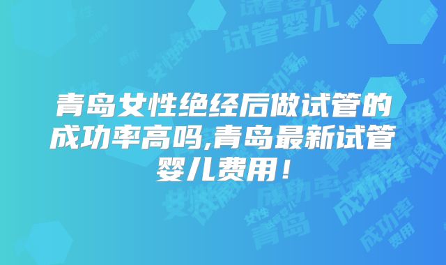 青岛女性绝经后做试管的成功率高吗,青岛最新试管婴儿费用！