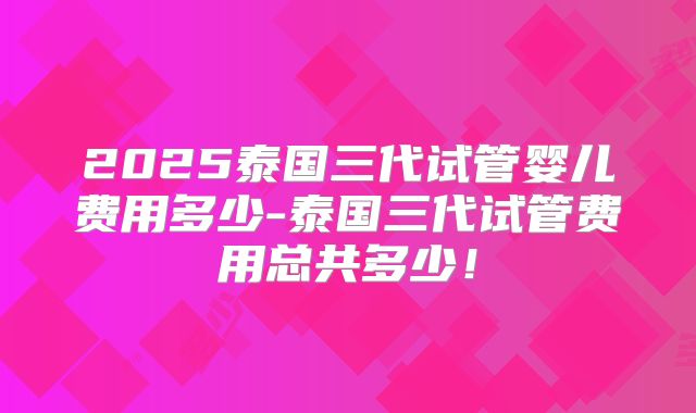 2025泰国三代试管婴儿费用多少-泰国三代试管费用总共多少！