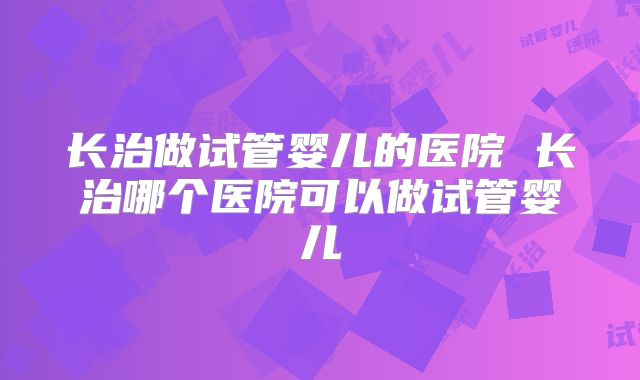长治做试管婴儿的医院 长治哪个医院可以做试管婴儿
