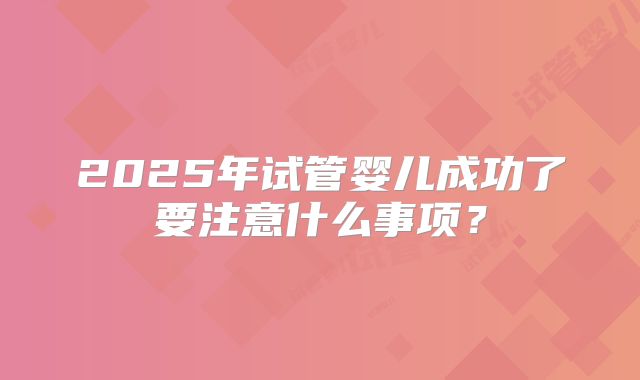 2025年试管婴儿成功了要注意什么事项？