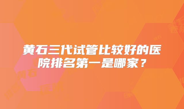 黄石三代试管比较好的医院排名第一是哪家?