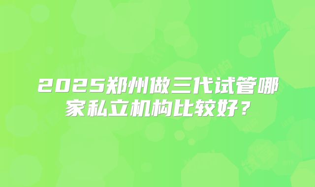 2025郑州做三代试管哪家私立机构比较好？