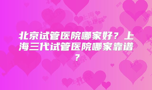 北京试管医院哪家好?上海三代试管医院哪家靠谱?
