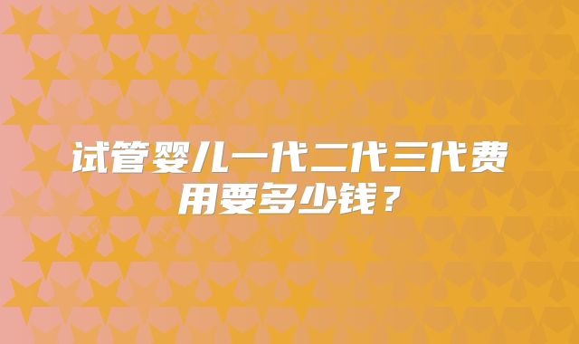 试管婴儿一代二代三代费用要多少钱？