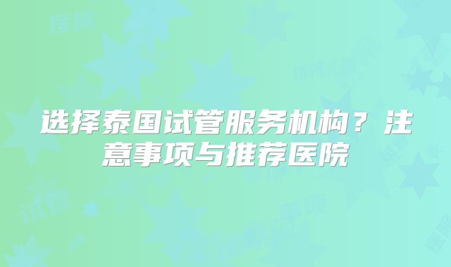 选择泰国试管服务机构？注意事项与推荐医院