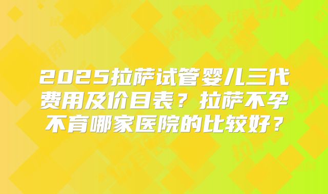 2025拉萨试管婴儿三代费用及价目表？拉萨不孕不育哪家医院的比较好？