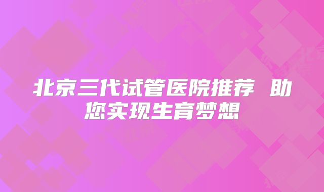 北京三代试管医院推荐 助您实现生育梦想