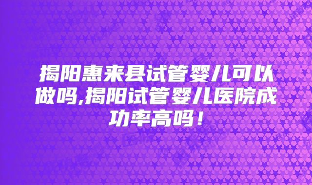 揭阳惠来县试管婴儿可以做吗,揭阳试管婴儿医院成功率高吗！