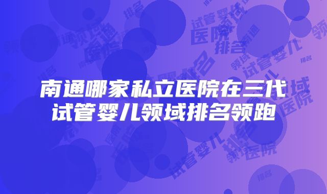 南通哪家私立医院在三代试管婴儿领域排名领跑