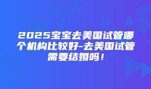2025宝宝去美国试管哪个机构比较好-去美国试管需要结婚吗!