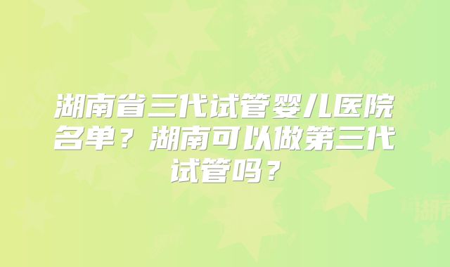 湖南省三代试管婴儿医院名单？湖南可以做第三代试管吗？