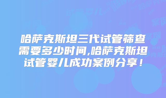 哈萨克斯坦三代试管筛查需要多少时间,哈萨克斯坦试管婴儿成功案例分享！