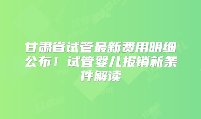 甘肃省试管最新费用明细公布！试管婴儿报销新条件解读