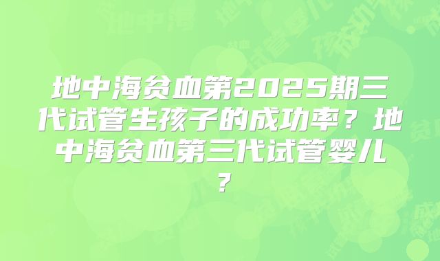 地中海贫血第2025期三代试管生孩子的成功率？地中海贫血第三代试管婴儿？