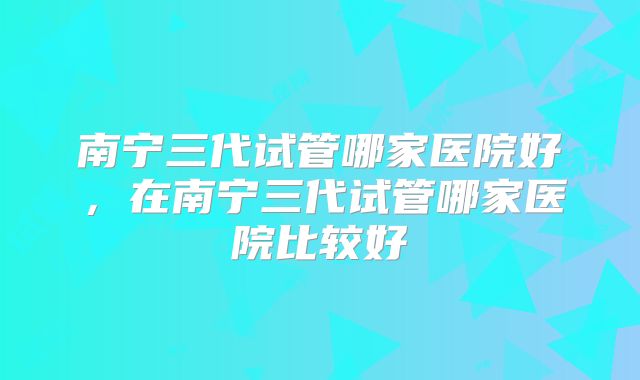 南宁三代试管哪家医院好，在南宁三代试管哪家医院比较好