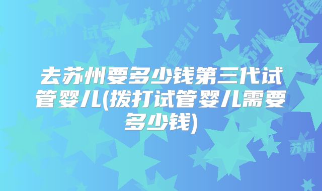去苏州要多少钱第三代试管婴儿(拨打试管婴儿需要多少钱)