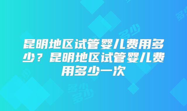 昆明地区试管婴儿费用多少？昆明地区试管婴儿费用多少一次