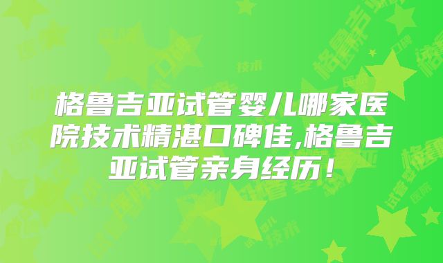 格鲁吉亚试管婴儿哪家医院技术精湛口碑佳,格鲁吉亚试管亲身经历！