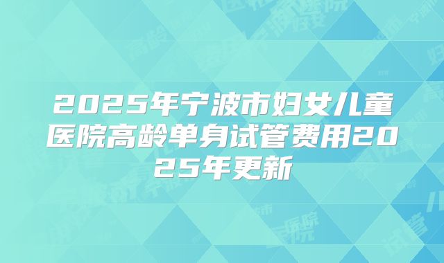 2025年宁波市妇女儿童医院高龄单身试管费用2025年更新