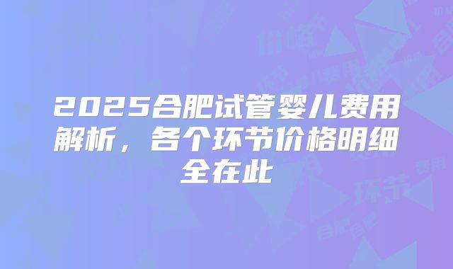2025合肥试管婴儿费用解析,各个环节价格明细全在此