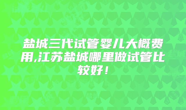 盐城三代试管婴儿大概费用,江苏盐城哪里做试管比较好！